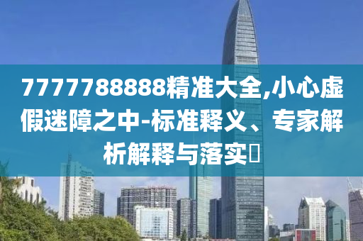 7777788888精準(zhǔn)大全,小心虛假迷障之中-標(biāo)準(zhǔn)釋義、專家解析解釋與落實?