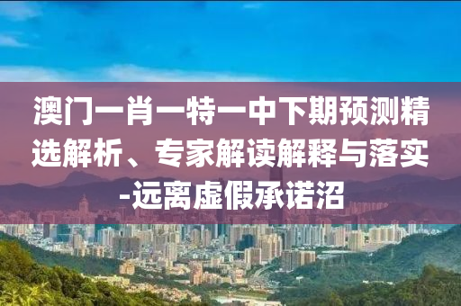澳門一肖一特一中下期預(yù)測精選解析、專家解讀解釋與落實(shí)-遠(yuǎn)離虛假承諾沼
