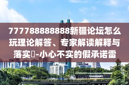 777788888888新疆論壇怎么玩理論解答、專家解讀解釋與落實(shí)?-小心不實(shí)的假承諾雷
