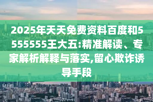 2025年天天免費(fèi)資料百度和5555555王大五:精準(zhǔn)解讀、專家解析解釋與落實(shí),留心欺詐誘導(dǎo)手段