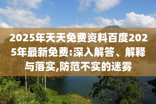 2025年天天免費(fèi)資料百度2025年最新免費(fèi):深入解答、解釋與落實(shí),防范不實(shí)的迷霧