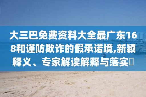 大三巴免費資料大全最廣東168和謹防欺詐的假承諾境,新穎釋義、專家解讀解釋與落實?
