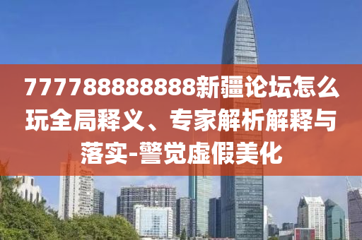 777788888888新疆論壇怎么玩全局釋義、專(zhuān)家解析解釋與落實(shí)-警覺(jué)虛假美化