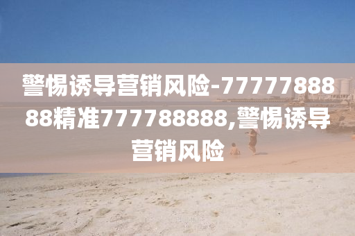 警惕誘導營銷風險-7777788888精準777788888,警惕誘導營銷風險