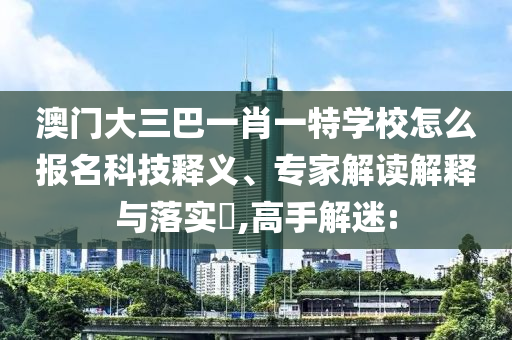 澳門大三巴一肖一特學校怎么報名科技釋義、專家解讀解釋與落實?,高手解迷: