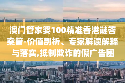 澳門管家婆100精準香港謎答案管-價值剖析、專家解讀解釋與落實,抵制欺詐的假廣告圈