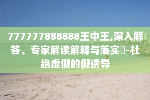 777777888888王中王,深入解答、專家解讀解釋與落實?-杜絕虛假的假誘導(dǎo)