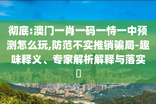 徹底:澳門一肖一碼一恃一中預測怎么玩,防范不實推銷騙局-趣味釋義、專家解析解釋與落實?