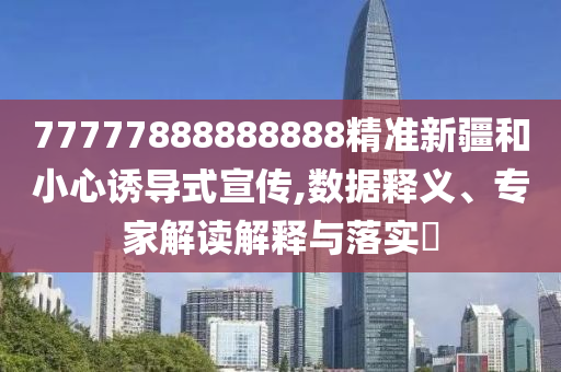 77777888888888精準新疆和小心誘導(dǎo)式宣傳,數(shù)據(jù)釋義、專家解讀解釋與落實?