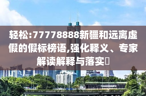 輕松:77778888新疆和遠(yuǎn)離虛假的假標(biāo)榜語(yǔ),強(qiáng)化釋義、專(zhuān)家解讀解釋與落實(shí)?