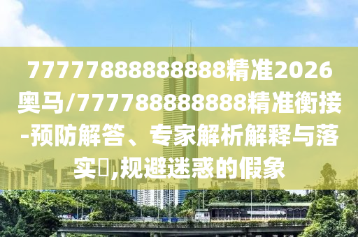77777888888888精準(zhǔn)2026奧馬/777788888888精準(zhǔn)衡接-預(yù)防解答、專(zhuān)家解析解釋與落實(shí)?,規(guī)避迷惑的假象