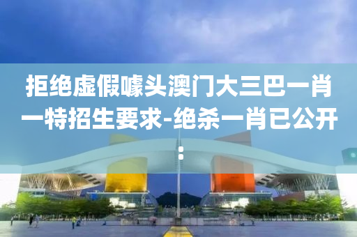 拒絕虛假噱頭澳門大三巴一肖一特招生要求-絕殺一肖已公開: