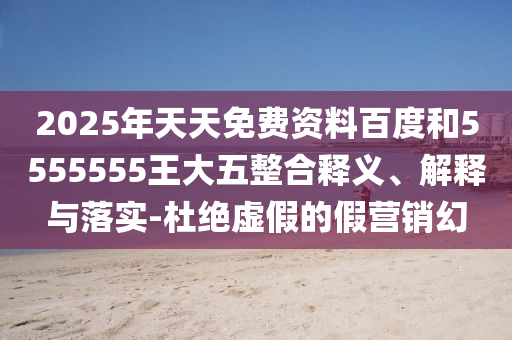 2025年天天免費資料百度和5555555王大五整合釋義、解釋與落實-杜絕虛假的假營銷幻