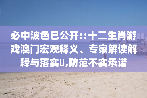 必中波色已公開::十二生肖游戲澳門宏觀釋義、專家解讀解釋與落實?,防范不實承諾