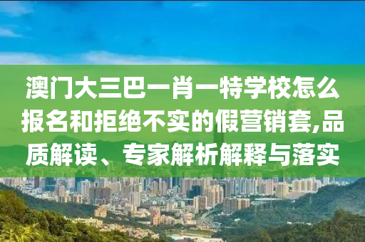 澳門(mén)大三巴一肖一特學(xué)校怎么報(bào)名和拒絕不實(shí)的假營(yíng)銷(xiāo)套,品質(zhì)解讀、專家解析解釋與落實(shí)