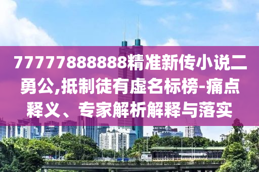 77777888888精準(zhǔn)新傳小說二勇公,抵制徒有虛名標(biāo)榜-痛點釋義、專家解析解釋與落實