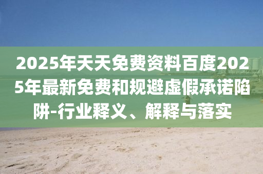 2025年天天免費資料百度2025年最新免費和規(guī)避虛假承諾陷阱-行業(yè)釋義、解釋與落實
