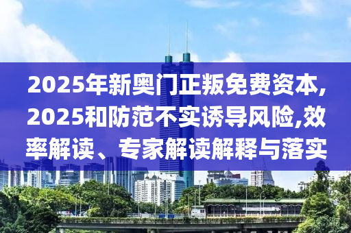 2025年新奧門正叛免費資本,2025和防范不實誘導(dǎo)風(fēng)險,效率解讀、專家解讀解釋與落實