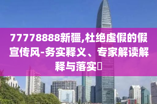 77778888新疆,杜絕虛假的假宣傳風(fēng)-務(wù)實(shí)釋義、專家解讀解釋與落實(shí)?