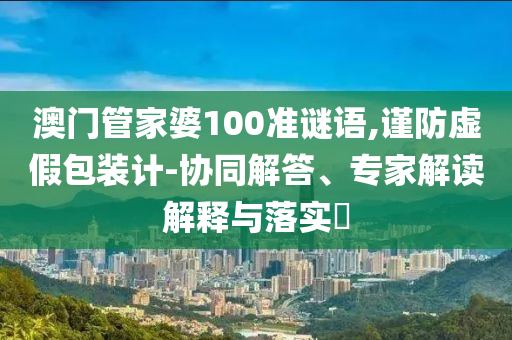 澳門管家婆100準謎語,謹防虛假包裝計-協(xié)同解答、專家解讀解釋與落實?