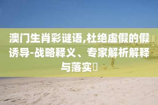 澳門生肖彩謎語,杜絕虛假的假誘導-戰(zhàn)略釋義、專家解析解釋與落實?