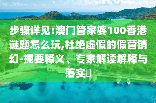 步驟詳見:澳門管家婆100香港謎題怎么玩,杜絕虛假的假營銷幻-扼要釋義、專家解讀解釋與落實(shí)?