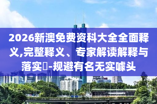 2026新澳免費資科大全全面釋義,完整釋義、專家解讀解釋與落實?-規(guī)避有名無實噱頭