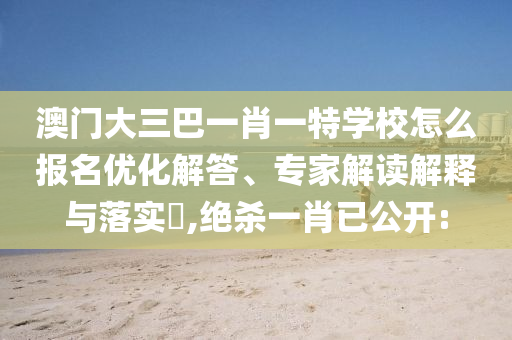 澳門大三巴一肖一特學(xué)校怎么報(bào)名優(yōu)化解答、專家解讀解釋與落實(shí)?,絕殺一肖已公開: