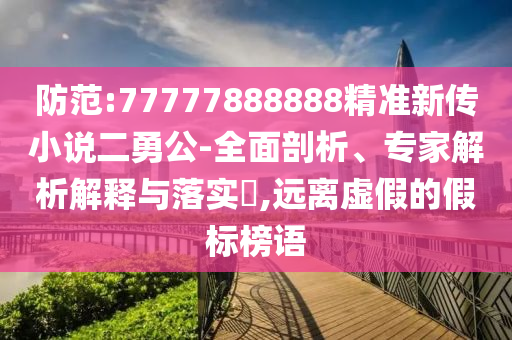 防范:77777888888精準(zhǔn)新傳小說(shuō)二勇公-全面剖析、專家解析解釋與落實(shí)?,遠(yuǎn)離虛假的假標(biāo)榜語(yǔ)
