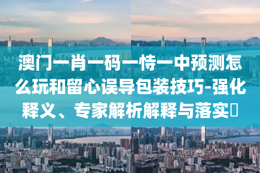 澳門一肖一碼一恃一中預(yù)測(cè)怎么玩和留心誤導(dǎo)包裝技巧-強(qiáng)化釋義、專家解析解釋與落實(shí)?