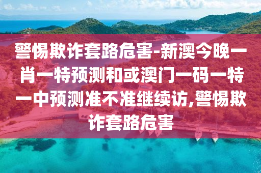 警惕欺詐套路危害-新澳今晚一肖一特預(yù)測(cè)和或澳門(mén)一碼一特一中預(yù)測(cè)準(zhǔn)不準(zhǔn)繼續(xù)訪(fǎng),警惕欺詐套路危害