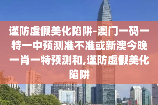 謹(jǐn)防虛假美化陷阱-澳門(mén)一碼一特一中預(yù)測(cè)準(zhǔn)不準(zhǔn)或新澳今晚一肖一特預(yù)測(cè)和,謹(jǐn)防虛假美化陷阱