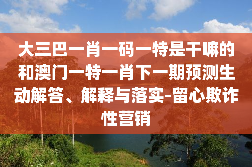 大三巴一肖一碼一特是干嘛的和澳門一特一肖下一期預測生動解答、解釋與落實-留心欺詐性營銷
