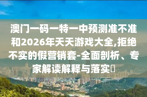 澳門一碼一特一中預測準不準和2026年天天游戲大全,拒絕不實的假營銷套-全面剖析、專家解讀解釋與落實?