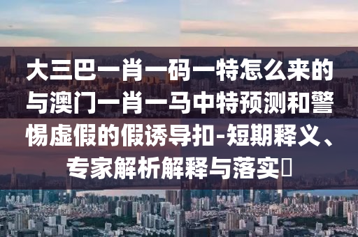 大三巴一肖一碼一特怎么來的與澳門一肖一馬中特預(yù)測和警惕虛假的假誘導(dǎo)扣-短期釋義、專家解析解釋與落實?
