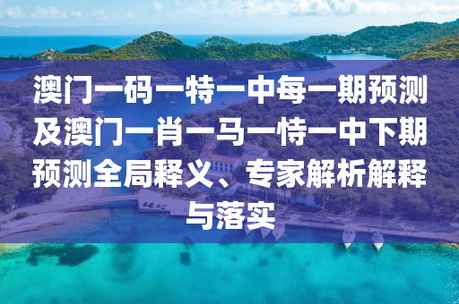 澳門一碼一特一中每一期預測及澳門一肖一馬一恃一中下期預測全局釋義、專家解析解釋與落實