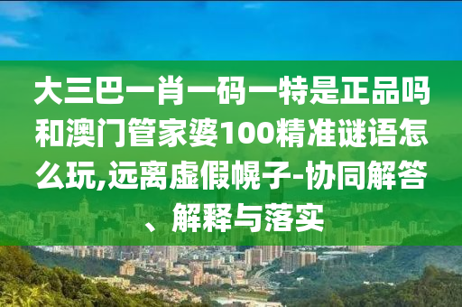 大三巴一肖一碼一特是正品嗎和澳門管家婆100精準(zhǔn)謎語怎么玩,遠(yuǎn)離虛假幌子-協(xié)同解答、解釋與落實(shí)
