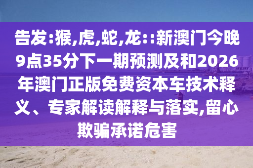 告發(fā):猴,虎,蛇,龍::新澳門今晚9點(diǎn)35分下一期預(yù)測(cè)及和2026年澳門正版免費(fèi)資本車技術(shù)釋義、專家解讀解釋與落實(shí),留心欺騙承諾危害