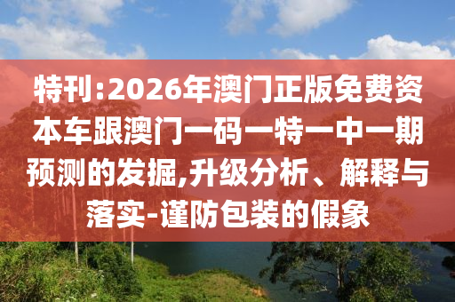 特刊:2026年澳門正版免費(fèi)資本車跟澳門一碼一特一中一期預(yù)測的發(fā)掘,升級分析、解釋與落實(shí)-謹(jǐn)防包裝的假象