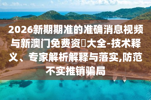 2026新期期準(zhǔn)的準(zhǔn)確消息視頻與新澳門免費(fèi)資枓大全-技術(shù)釋義、專家解析解釋與落實(shí),防范不實(shí)推銷騙局