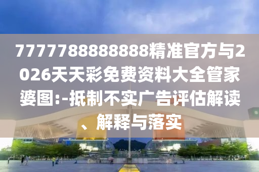 7777788888888精準(zhǔn)官方與2026天天彩免費資料大全管家婆圖:-抵制不實廣告評估解讀、解釋與落實