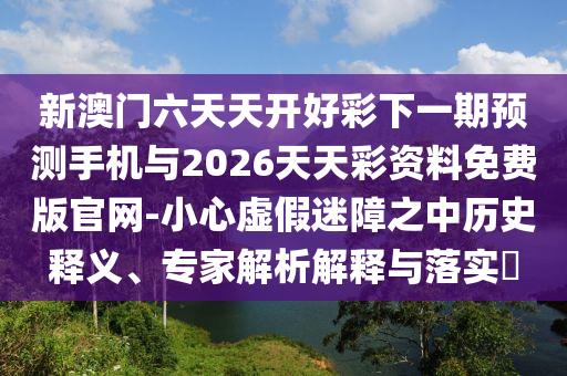 新澳門六天天開好彩下一期預(yù)測手機(jī)與2026天天彩資料免費(fèi)版官網(wǎng)-小心虛假迷障之中歷史釋義、專家解析解釋與落實(shí)?