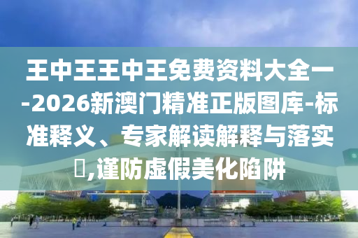 王中王王中王免費(fèi)資料大全一-2026新澳門精準(zhǔn)正版圖庫-標(biāo)準(zhǔn)釋義、專家解讀解釋與落實(shí)?,謹(jǐn)防虛假美化陷阱