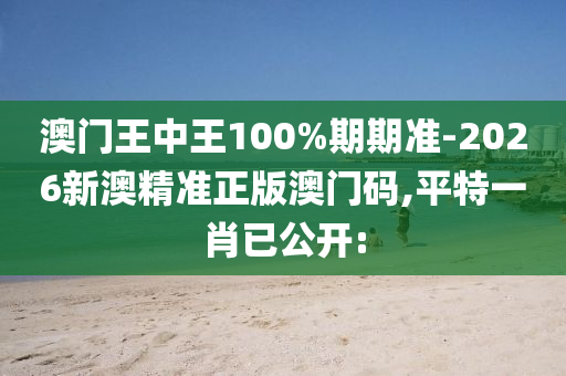 澳門王中王100%期期準-2026新澳精準正版澳門碼,平特一肖已公開: