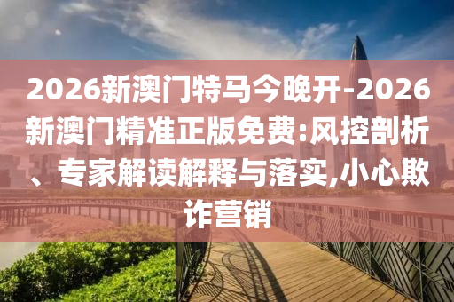 2026新澳門特馬今晚開-2026新澳門精準(zhǔn)正版免費(fèi):風(fēng)控剖析、專家解讀解釋與落實(shí),小心欺詐營銷