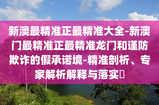 新澳最精準(zhǔn)正最精準(zhǔn)大全-新澳門最精準(zhǔn)正最精準(zhǔn)龍門和謹(jǐn)防欺詐的假承諾境-精準(zhǔn)剖析、專家解析解釋與落實(shí)?