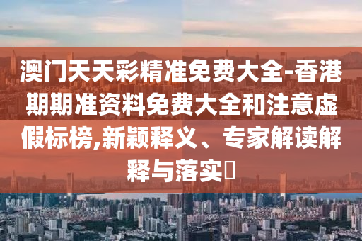 澳門天天彩精準免費大全-香港期期準資料免費大全和注意虛假標榜,新穎釋義、專家解讀解釋與落實?