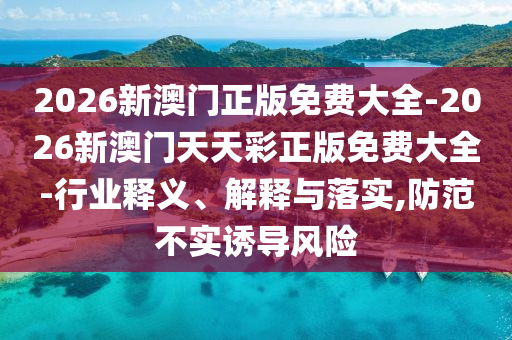 2026新澳門正版免費(fèi)大全-2026新澳門天天彩正版免費(fèi)大全-行業(yè)釋義、解釋與落實(shí),防范不實(shí)誘導(dǎo)風(fēng)險(xiǎn)