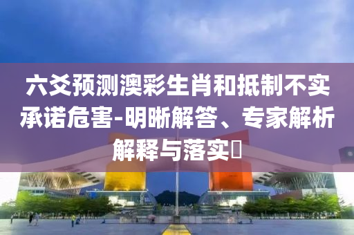 六爻預(yù)測(cè)澳彩生肖和抵制不實(shí)承諾危害-明晰解答、專家解析解釋與落實(shí)?