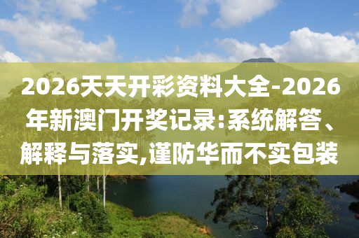 2026天天開彩資料大全-2026年新澳門開獎記錄:系統(tǒng)解答、解釋與落實(shí),謹(jǐn)防華而不實(shí)包裝
